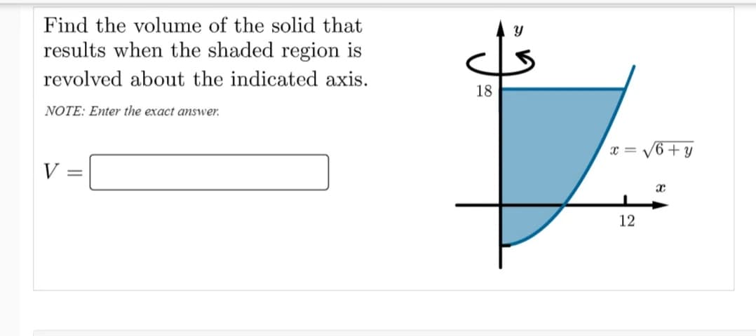 Find the volume of the solid that
results when the shaded region is
revolved about the indicated axis.
18
NOTE: Enter the exact answer.
x = V6 + y
V
12
||
