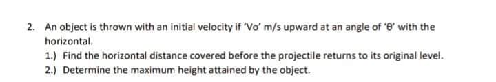 2. An object is thrown with an initial velocity if Vo' m/s upward at an angle of '8' with the
horizontal.
1.) Find the horizontal distance covered before the projectile returns to its original level.
2.) Determine the maximum height attained by the object.
