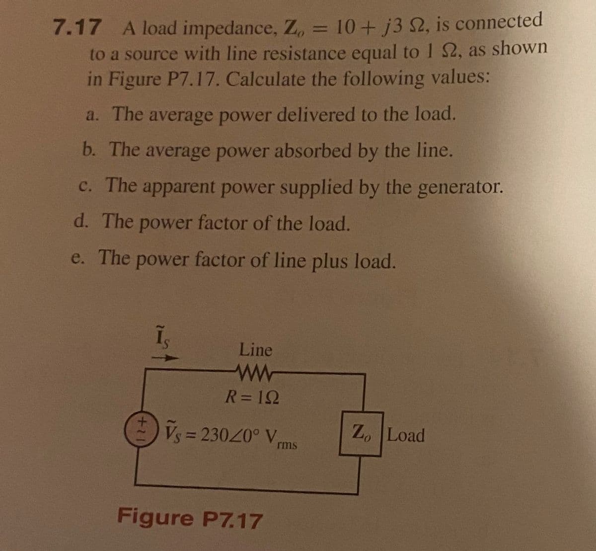 7.17 A load impedance, Z, = 10+ j3 2, is connected
to a source with line resistance equal to 1 2, as shown
in Figure P7.17. Calculate the following values:
a. The average power delivered to the load.
b. The average power absorbed by the line.
c. The apparent power supplied by the generator.
d. The power factor of the load.
e. The power factor of line plus load.
Line
ww-
R= 12
Vy = 23020° V,
3D23020° V
Z. Load
rms
Figure P7.17
