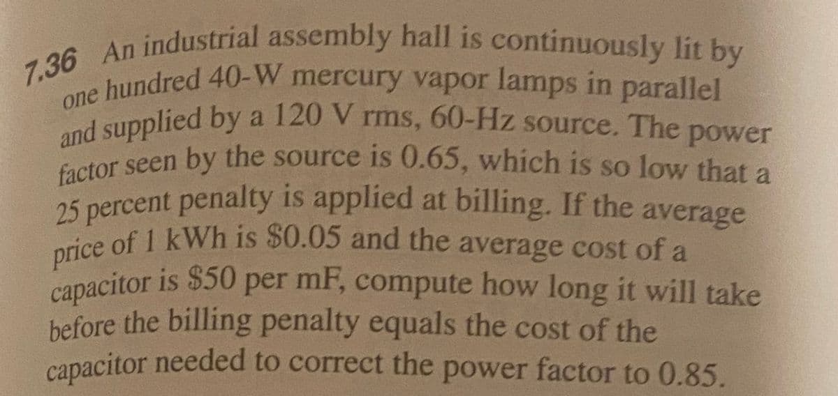 7.36 An industrial assembly hall is continuously lit by
price of 1 kWh is $0.05 and the average cost of a
capacitor is $50 per mF, compute how long it will take
25 percent penalty is applied at billing. If the average
and supplied by a 120 V rms, 60-Hz source. The power
hundred 40-W mercury vapor lamps in parallel
and supplied by a 120 V
factor seen by the source is 0.65, which is so low that a
rms, 60-Hz source. The
power
before the billing penalty equals the cost of the
capacitor needed to correct the power factor to 0.85.
