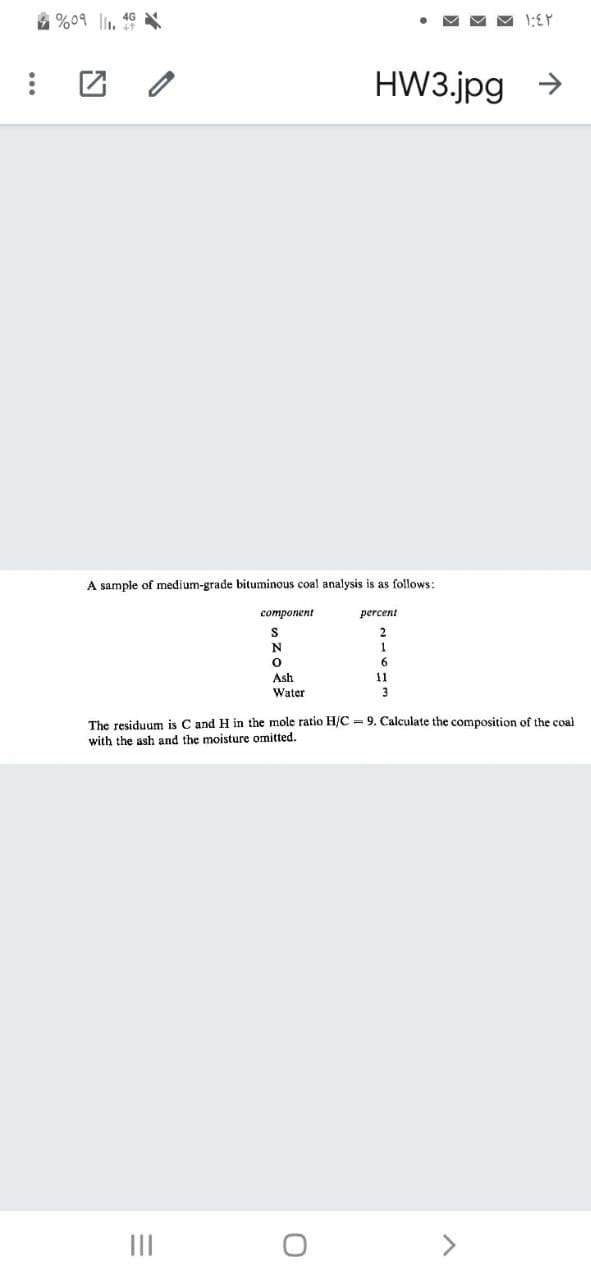 4 %09 l1, 46
HW3.jpg >
A sample of medium-grade bituminous coal analysis is as follows:
соmponent
percent
N
1
Ash
Water
11
3
The residuum is C and H in the mole ratio H/C 9. Calculate the composition of the coal
with the ash and the moisture omitted.
III
>
