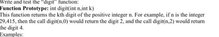Write and test the “digit" function:
Function Prototype: int digit(int n,int k)
This function returns the kth digit of the positive integer n. For example, if n is the integer
29,415, then the call digit(n,0) would return the digit 2, and the call digit(n,2) would return
the digit 4.
Examples:
