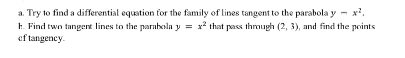 a. Try to find a differential equation for the family of lines tangent to the parabola y = x².
b. Find two tangent lines to the parabola y = x² that pass through (2, 3), and find the points
of tangency.

