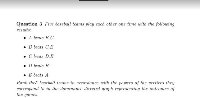 Question 3 Five baseball teams play each other one time with the following
results:
• A beats B,C
. В beats C,E
• C beats D,E
• D beats B
E beats A.
Rank the5 baseball teams in accordance with the powers of the vertices they
correspond to in the dominance directed graph representing the outcomes of
the games.

