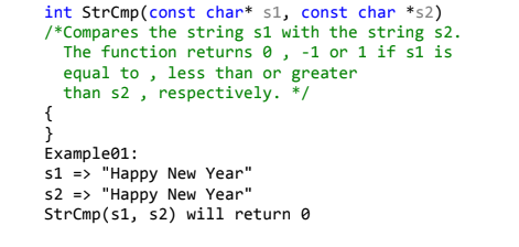 int StrCmp(const char* s1, const char *s2)
/*Compares the string s1 with the string s2.
The function returns 0 , -1 or 1 if s1 is
equal to , less than or greater
than s2 , respectively. */
{
}
Example01:
s1 => "Happy New Year"
s2 => "Happy New Year"
StrCmp(s1, s2) will return e
