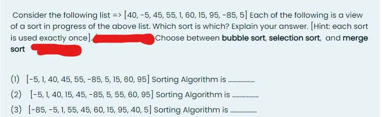 Consider the following list => [40, -5, 45, 55, 1, 60, 15, 95, -85, 5] Each of the following is a view
of a sort in progress of the above list. Which sort is which? Explain your answer. [Hint: each sort
is used exactly once].
Choose between bubble sort, selection sort, and merge
sort
(1) [-5, 1, 40, 45, 55, -85, 5, 15, 60, 95] Sorting Algorithm is
(2) [-5, 1, 40, 15, 45, -85, 5, 55, 60, 95] Sorting Algorithm is
(3) [-85, -5, 1, 55, 45, 60, 15, 95, 40, 5] Sorting Algorithm is
