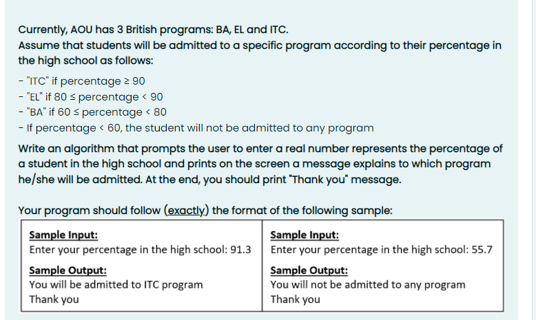 Currently, AOU has 3 British programs: BA, EL and ITC.
Assume that students will be admitted to a specific program according to their percentage in
the high school as follows:
- "ITC" if percentage > 90
- "EL" if 80 s percentage < 90
- "BA" if 60 s percentage < 80
- If percentage < 60, the student will not be admitted to any program
Write an algorithm that prompts the user to enter a real number represents the percentage of
a student in the high school and prints on the screen a message explains to which program
he/she will be admitted. At the end, you should print "Thank you" message.
Your program should follow (exactly) the format of the following sample:
Sample Input:
Enter your percentage in the high school: 91.3
Sample Input:
Enter your percentage in the high school: 55.7
Sample Output:
You will be admitted to ITC program
Thank you
Sample Output:
You will not be admitted to any program
Thank you

