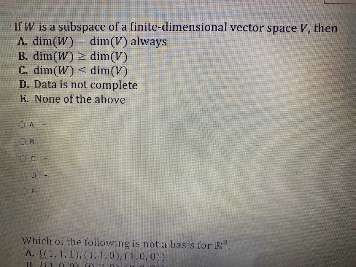 If W is a subspace of a finite-dimensional vector space V, then
A. dim(W) = dim(V) always
B. dim(W) > dim(V)
C. dim(W) < dim(V)
D. Data is not complete
E. None of the above
A.
D.
O E.
Which of the following is not a basis for R.
A. {(1,1, 1), (1,1,0), (1,0,0)}
R{(10 0)
B.
