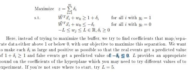 m
Maximize Σ di
=
s.t.
i=1
WTwo 1+8;
for all i with y₁ = 1
Wi+wo-di
for all i with y₁ = 0
-Lw;≤LER, 8; ≥ 0
Here, instead of trying to maximize the buffer, we try to find coefficients that map/sepa-
rate dat a either above 1 or below 0, with our objective to maximize this separation. We want
to make each d; as large and positive as possible so that the real events get a predicted value
of 1+8; 1 and false events get a predicted value of -80. L provides an appropriate
bound on the coefficients of the hyperplane which you may need to try different values of to
experiment. If you're not sure where to start, try L = 5.
