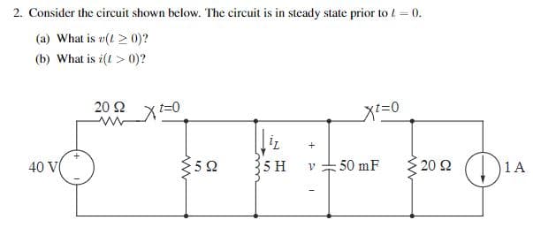 2. Consider the circuit shown below. The circuit is in steady state prior to /= 0.
(a) What is v(>0)?
(b) What is i(!> 0)?
40 V
*
20 Ω
www
xt=0
1,
+
Σ5Ω
5 H
50 mF
- 20 Ω
1 A