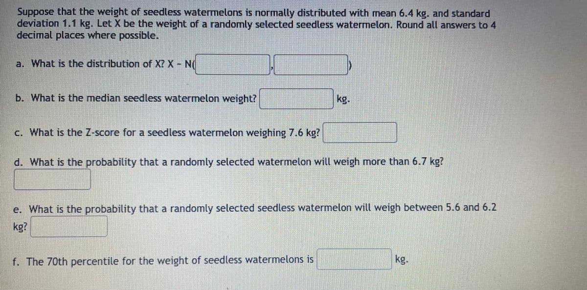 Suppose that the weight of seedless watemelons is normally distributed with mean 6.4 kg. and standard
deviation 1.1 kg. Let X be the weight of a randomly selected seedless watermelon. Round all answers to 4
decimal places where possible.
a. What is the distribution of X? X N(
b. What is the median seedless watermelon weight?
kg.
c. What is the Z-score for a seedless watermelon weighing 7.6 kg?
d. What is the probability that a randomly selected watermelon will weigh more than 6.7 kg?
e. What is the probability that a randomly selected seedless watermelon will weigh between 5.6 and 6.2
kg?
f. The 70th percentile for the weight of seedless watermelons is
kg.
