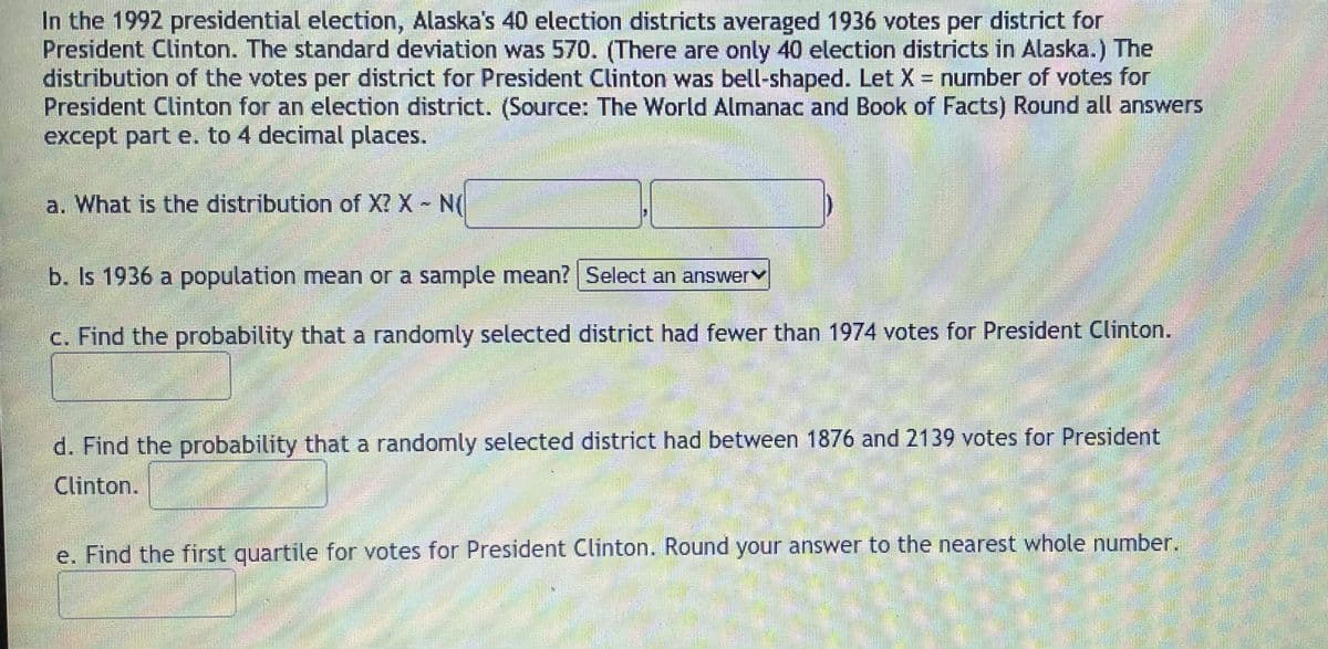 In the 1992 presidential election, Alaska's 40 election districts averaged 1936 votes per district for
President Clinton. The standard deviation was 570. (There are only 40 election districts in Alaska.) The
distribution of the votes per district for President Clinton was bell-shaped. Let X = number of votes for
President Clinton for an election district. (Source: The World Almanac and Book of Facts) Round all answers
except part e. to 4 decimal places.
a. What is the distribution of X? X N(
b. Is 1936 a population mean or a sample mean? | Select an answerv
c. Find the probability that a randomly selected district had fewer than 1974 votes for President Clinton.
d. Find the probability that a randomly selected district had between 1876 and 2139 votes for President
Clinton.
e. Find the first quartile for votes for President Clinton. Round your answer to the nearest whole number.
