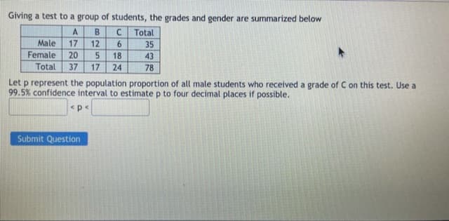 Giving a test to a group of students, the grades and gender are summarized below
A
B.
Total
Male
17
12
6.
35
Female
20
37
18
43
Total
17
24
78
Let p represent the population proportion of all male students who received a grade of C on this test. Use a
99.5% confidence interval to estimate p to four decimal places if possible.
<p<
Submit Question
