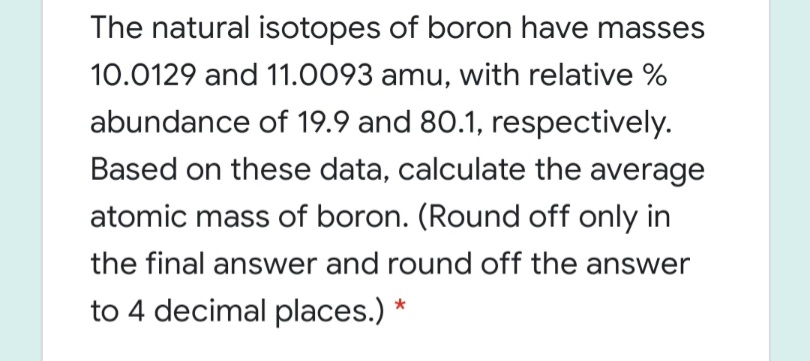 The natural isotopes of boron have masses
10.0129 and 11.0093 amu, with relative %
abundance of 19.9 and 80.1, respectively.
Based on these data, calculate the average
atomic mass of boron. (Round off only in
the final answer and round off the answer
to 4 decimal places.) *
