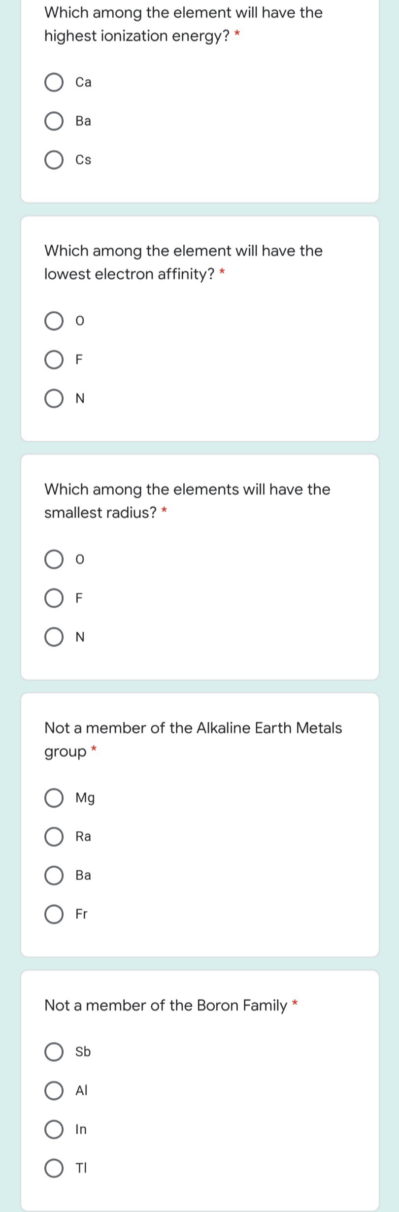 Which among the element will have the
highest ionization energy? *
Са
Ba
Cs
Which among the element will have the
lowest electron affinity? *
O F
O N
Which among the elements will have the
smallest radius? *
F
Not a member of the Alkaline Earth Metals
group *
Mg
Ra
Ва
Fr
Not a member of the Boron Family
*
O Sb
TI

