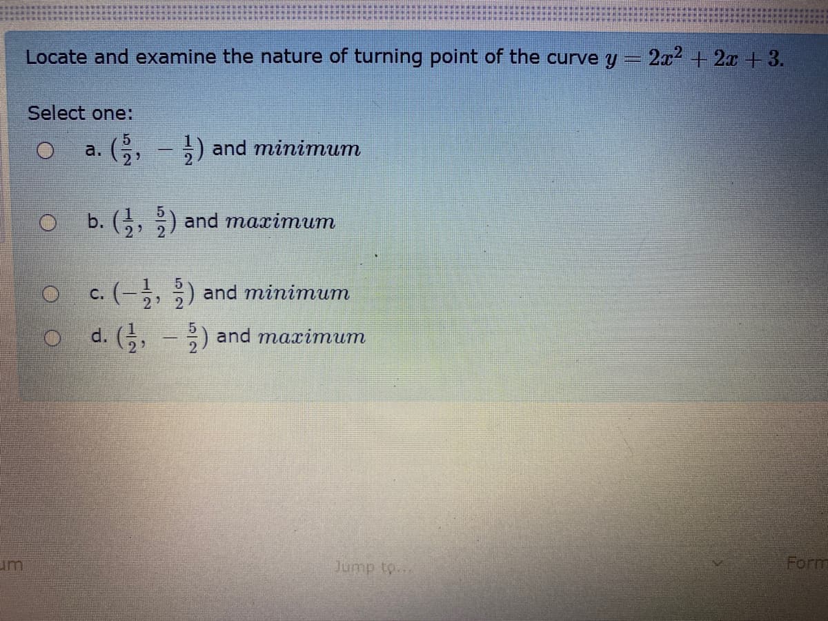 Locate and examine the nature of turning point of the curve y
2ல + 2« + 3.
Select one:
G, - ;) and minimum
a.
b. (,, ) and maximum
O c. (-, ) and minimum
с.
d. (, - ;) and maximum
um
Jump to...
Form
