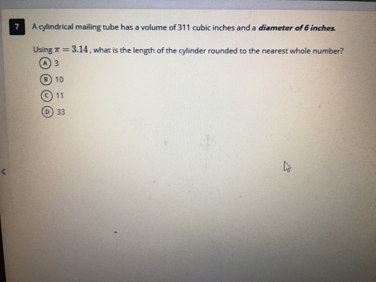 7
A cylindrical mailing tube has a volume of 311 cubic inches and a diameter of 6 inches.
Using T = 3.14, what is the length of the cylinder rounded to the nearest whole number?
%3D
A) 3
B 10
11
D 33
