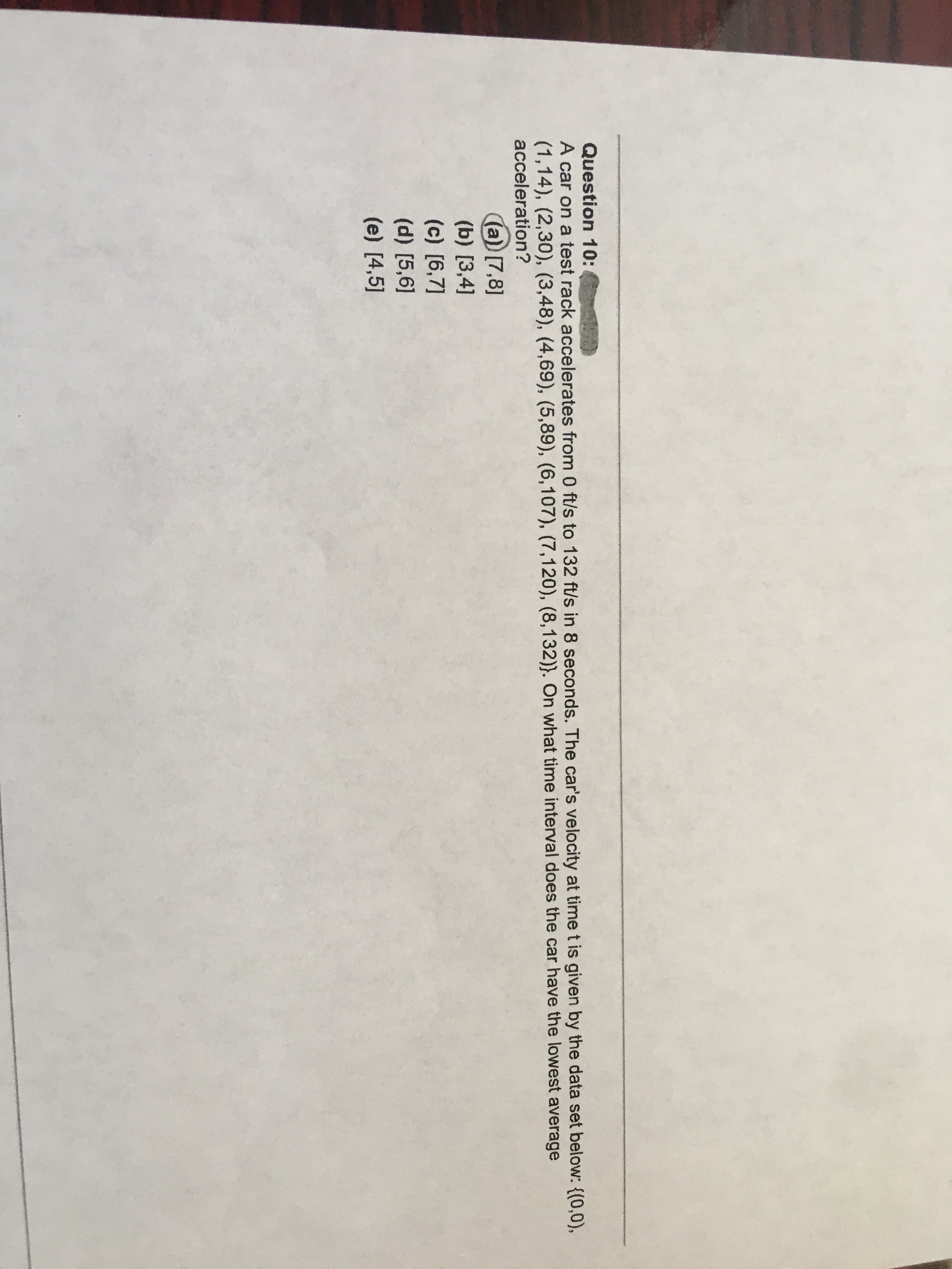 QuestiUn
A car on a test rack accelerates from 0 ft/s to 132 ft/s in 8 seconds. The car's velocity at time t is given by the data set below: {(0,0),
(1,14), (2,30), (3,48), (4,69), (5,89), (6,107), (7,120), (8,132)}. On what time interval does the car have the lowest average
acceleration?
(a) [7,8]
(b) [3,4]
(c) [6,7]
(d) [5,6]
(e) [4,5]
