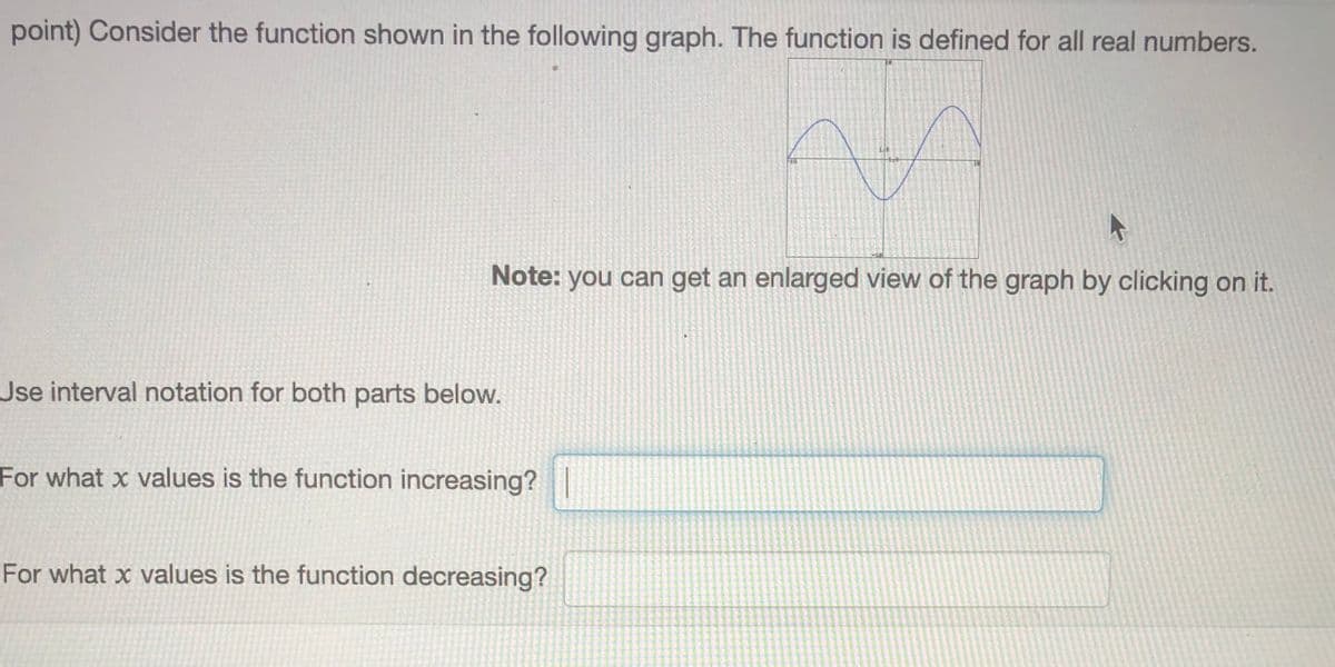 point) Consider the function shown in the following graph. The function is defined for all real numbers.
Note: you can get an enlarged view of the graph by clicking on it.
Jse interval notation for both parts below.
For what x values is the function increasing?
For what x values is the function decreasing?
