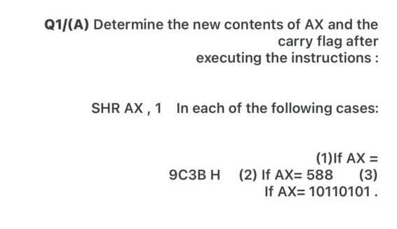 Q1/(A) Determine the new contents of AX and the
carry flag after
executing the instructions:
SHR AX , 1 In each of the following cases:
(1)If AX =
(3)
If AX= 10110101.
9C3B H
(2) If AX= 588
