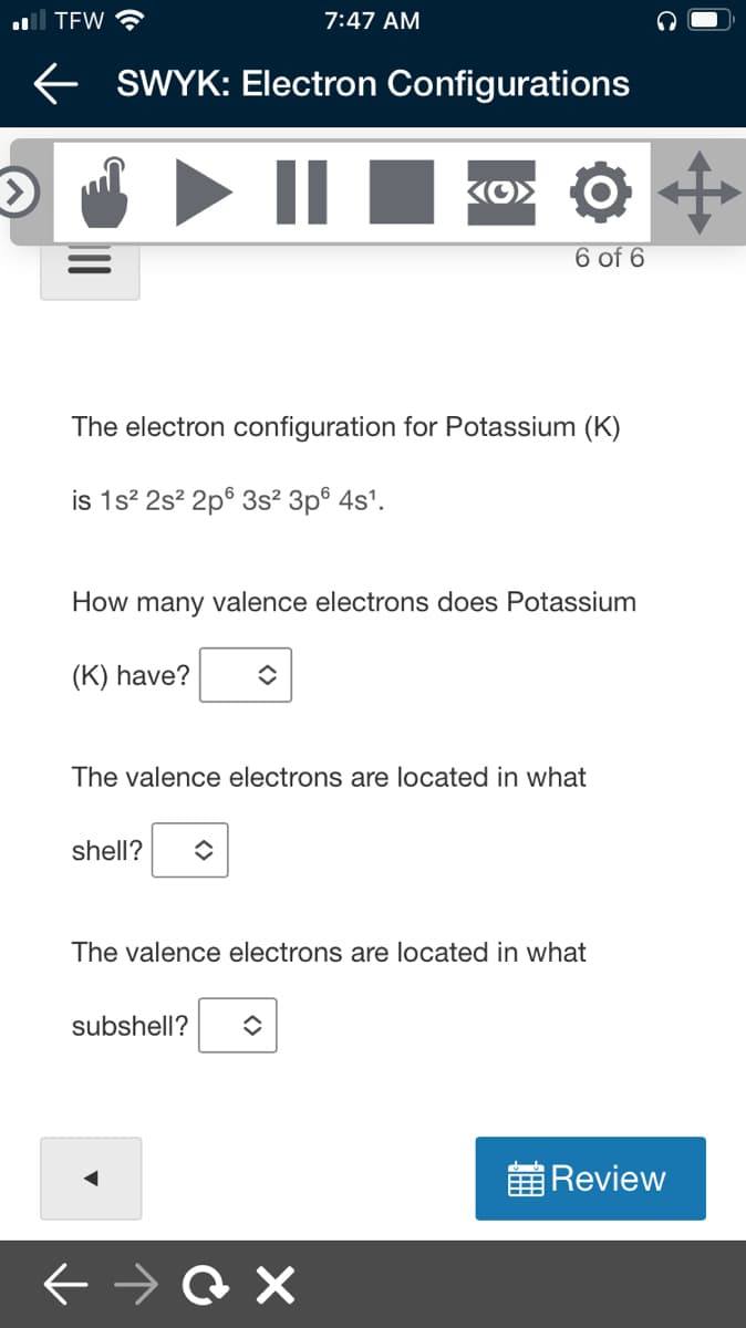 ll TEW ?
7:47 AM
e SWYK: EIlectron Configurations
II
6 of 6
The electron configuration for Potassium (K)
is 1s? 2s? 2p° 3s² 3p® 4s'.
How many valence electrons does Potassium
(K) have?
The valence electrons are located in what
shell?
The valence electrons are located in what
subshell?
黄Review
