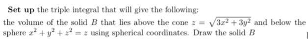 Set up the triple integral that will give the following:
the volume of the solid B that lies above the cone z = √√3x² + 3y2 and below the
sphere x² + y² +2²= z using spherical coordinates. Draw the solid B