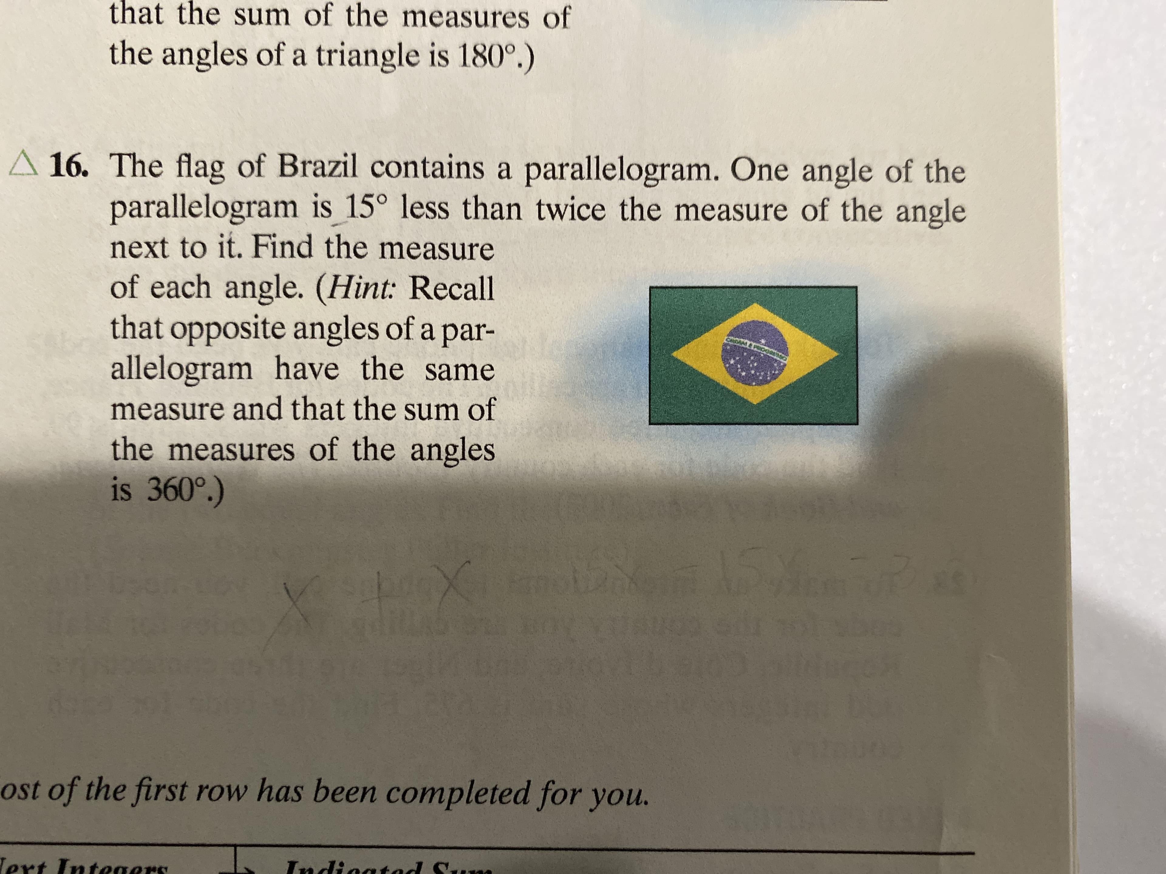 that the sum of the measures of
the angles of a triangle is 180°.)
A 16. The flag of Brazil contains a parallelogram. One angle of the
parallelogram is 15° less than twice the measure of the angle
next to it. Find the measure
of each angle. (Hint: Recall
that opposite angles of a par-
allelogram have the
measure and that the sum of
same
the measures of the angles
is 360°.)
15
X
ost of the first row has been completed for you.
Tert Intesaers
Tndictad S a

