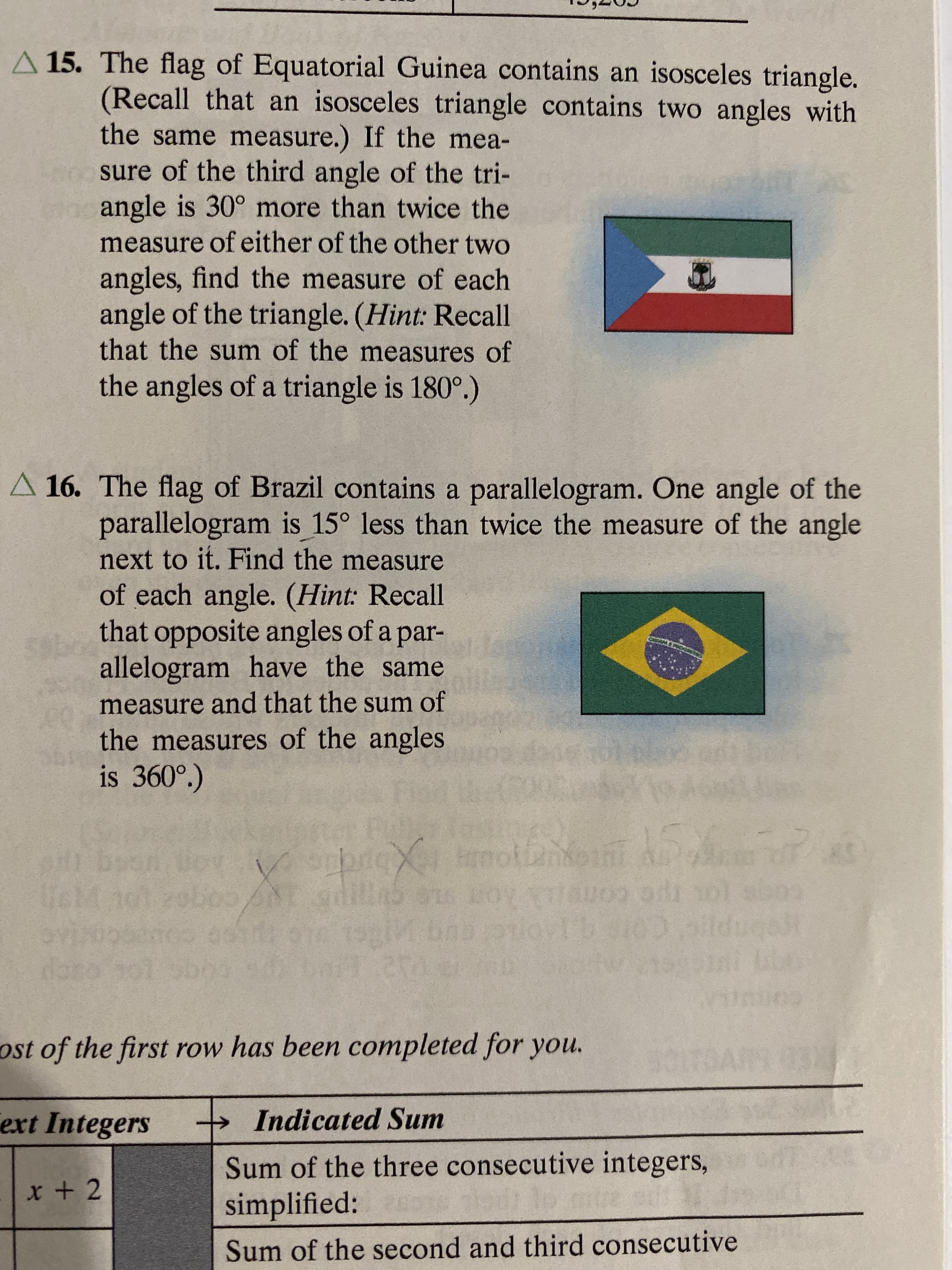 A 15. The flag of Equatorial Guinea contains an isosceles triangle.
(Recall that an isosceles triangle contains two angles with
the same measure.) If the mea-
sure of the third angle of the tri-
angle is 30° more than twice the
measure of either of the other two
angles, find the measure of each
angle of the triangle. (Hint: Recall
that the sum of the measures of
the angles of a triangle is 180.)
A 16. The flag of Brazil contains a parallelogram. One angle of the
parallelogram is 15° less than twice the measure of the angle
next to it. Find the measure
of each angle. (Hint: Recall
that opposite angles of a par-
allelogram have the same
measure and that the sum of
the measures of the angles
is 360°)
15
rnol
2.s
X
5oun
s1 29b
brcx
on e
VLOAD SH 0I
दचच
dar
002
ost of the first row has been completed for you.
Indicated Sum
ext Integers
Sum of the three consecutive integers,
x + 2
simplified:
Sum of the second and third consecutive

