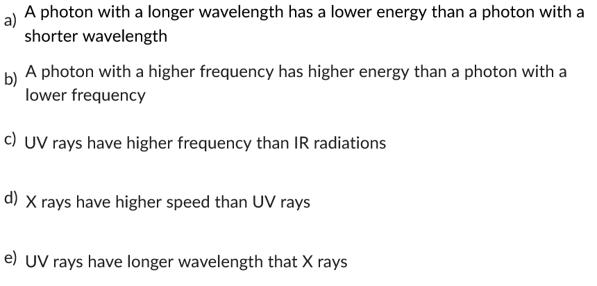 a)
A photon with a longer wavelength has a lower energy than a photon with a
shorter wavelength
b)
A photon with a higher frequency has higher energy than a photon with a
lower frequency
c) UV rays have higher frequency than IR radiations
d) X rays have higher speed than UV rays
e) UV rays have longer wavelength that X rays