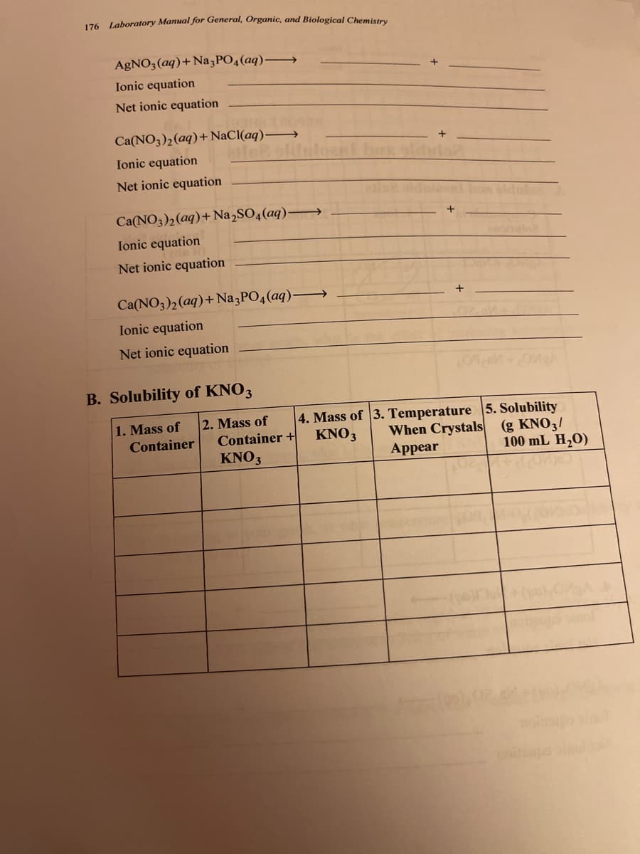 176 Laboratory Manual for General, Organic, and Biological Chemistry
AGNO3(aq)+Na PO4(aq)–→
Ionic equation
Net ionic equation
Ca(NO3)2(aq)+ NaCl(aq) →
Ionic equation
Net ionic equation
Ca(NO3)2(aq)+ Na,SO4(aq)–→
Ionic equation
Net ionic equation
Ca(NO3)2(aq)+Na3PO4(aq)-
Ionic equation
Net ionic equation
B. Solubility of KNO3
1. Mass of
Container
2. Mass of
Container +
KNO3
4. Mass of 3. Temperature 5. Solubility
When Crystals
Appear
(g KNO3/
100 mL H20)
KNO3
