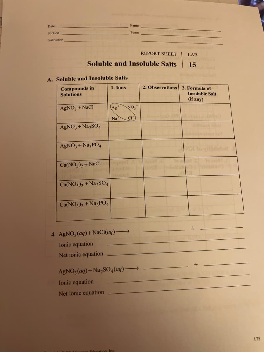 Date
Name
Section
Тeam
Instructor
REPORT SHEET
LAB
Soluble and Insoluble Salts
15
A. Soluble and Insoluble Salts
Compounds in
Solutions
1. Ions
2. Observations 3. Formula of
Insoluble Salt
(if any)
AGNO3 + NaCI
Ag*
NO,
Na
CI
AGNO3 + Na,SO4
AgNO3 + Na3PO4
Ca(NO3), + NaCI
Ca(NO3)2 + Na,SO4
Ca(NO3)2 + Na3PO4
4. AgNO3 (aq)+ NaCI(aq)
Ionic equation
Net ionic equation
AGNO3 (aq)+ Na,SO4(aq)-
Ionic equation
Net ionic equation
175
ation Inc
