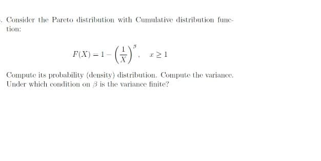 . Consider the Parcto distribution with Cumulative distribution func-
tion:
-(G)".
F(X) = 1
Compute its probability (density) distribution. Compute the variance.
Under which condition on 3 is the variance finite?

