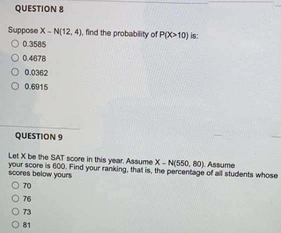 QUESTION 8
Suppose X - N(12, 4), find the probability of P(X>10) is:
O 0.3585
O 0.4678
0.0362
0.6915
QUESTION 9
Let X be the SAT score in this year. Assume X - N(550, 80). Assume
your score is 600. Find your ranking, that is, the percentage of all students whose
scores below yours
70
76
73
O 81
