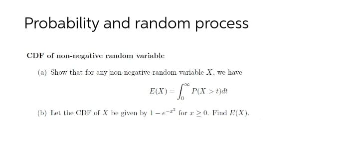 Probability and random process
CDF of non-negative random variable
(a) Show that for any non-negative random variable X, we have
E(X) =
| t
P(X >t)dt
(b) Let the CDF of X be given by 1-e- for r > 0. Find E(X).
