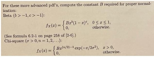 For these more advanced pdf's, compute the constant B required for proper normal-
ization:
Beta (b > -1, c>-1):
fx(z) = { Bx (1 –- r)°, 0<I<1,
0,
otherwise.
(See formula 6.2-1 on page 258 of [2-6).)
Chi-square (o > 0,n = 1,2,...):
Brn/2)-1 exp(-z/20²), I> 0,
10,
fx(x) =
%3D
otherwise.
