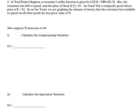 2. (6 Total Points) Suppose a consumer's utility function is given by U(XY) =MIN(4X Y). Also, the
consumer has $40 to spend, and the price of Good X Px=S1. let Good Ybe a composite good whose
price is Py-S1. So on the Yaxis, we are graphing the amount of money that the consumer has available
to spend on all other goods for any given value of X
Now suppose Pyincreases to $4.
D Cakulate the Compensating Variation:
CV-
i)-
Calculate the Equivalent Variation:
EV-
