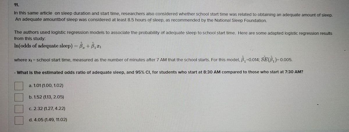 11.
In this same article on sleep duration and start time, researchers also considered whether school start time was related to obtaining an adequate amount of sleep.
An adequate amountbof sleep was considered at least 8.5 hours of sleep, as recommended by the National Sleep Foundation.
The authors used logistic regression models to associate the probability of adequate sleep to school start time. Here are some adapted logistic regression results
from this study:
In(odds of adequate sleep) = 6, + B,,
where x1 = school start time, measured as the number of minutes after 7 AM that the school starts. For this model, B,-0.014, SE(B,)-0.005.
- What Is the estimated odds ratlo of adequate sleep, and 95% CI, for students who start at 8:30 AM compared to those who start at 7:30 AM?
a. 1.01 (1.00, 1.02)
b. 1.52 (1.13, 2.05)
C. 2.32 (1.27, 4.22)
d. 4.05 (1.49, 11.02)
