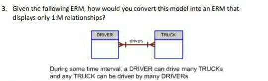 3. Given the following ERM, how would you convert this model into an ERM that
displays only 1:M relationships?
DRIVER
TRUCK
drives
During some time interval, a DRIVER can drive many TRUCKS
and any TRUCK can be driven by many DRIVERS
