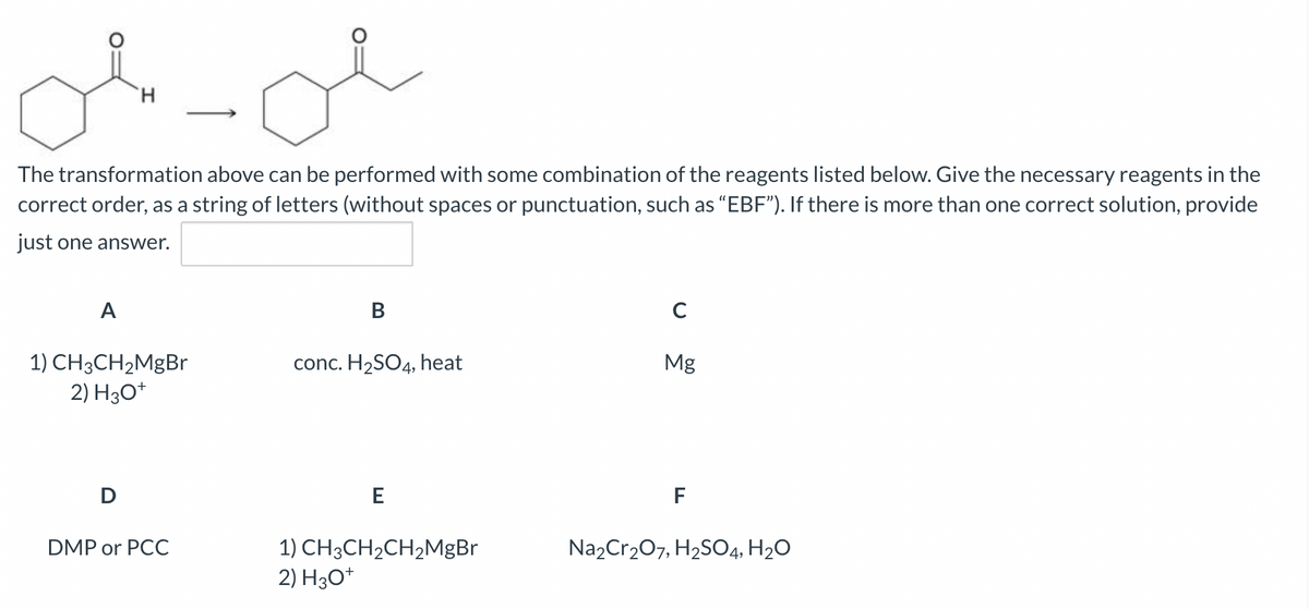 A
H
The transformation above can be performed with some combination of the reagents listed below. Give the necessary reagents in the
correct order, as a string of letters (without spaces or punctuation, such as "EBF"). If there is more than one correct solution, provide
just one answer.
1) CH3CH₂MgBr
2) H3O+
D
لله
DMP or PCC
B
conc. H₂SO4, heat
E
1) CH3CH₂CH₂MgBr
2) H3O+
C
Mg
F
Na₂Cr₂O7, H₂SO4, H₂O