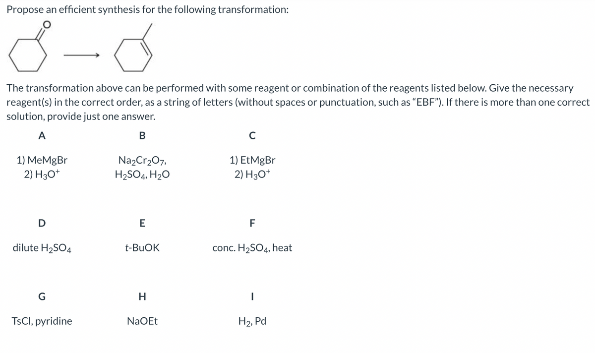 Propose an efficient synthesis for the following transformation:
8
d
The transformation above can be performed with some reagent or combination of the reagents listed below. Give the necessary
reagent(s) in the correct order, as a string of letters (without spaces or punctuation, such as "EBF"). If there is more than one correct
solution, provide just one answer.
B
A
1) MeMgBr
2) H3O+
D
dilute H₂SO4
G
TsCl, pyridine
Na₂Cr₂O7,
H₂SO4, H₂O
E
t-BuOK
H
NaOEt
C
1) EtMgBr
2) H3O+
F
conc. H₂SO4, heat
H₂, Pd