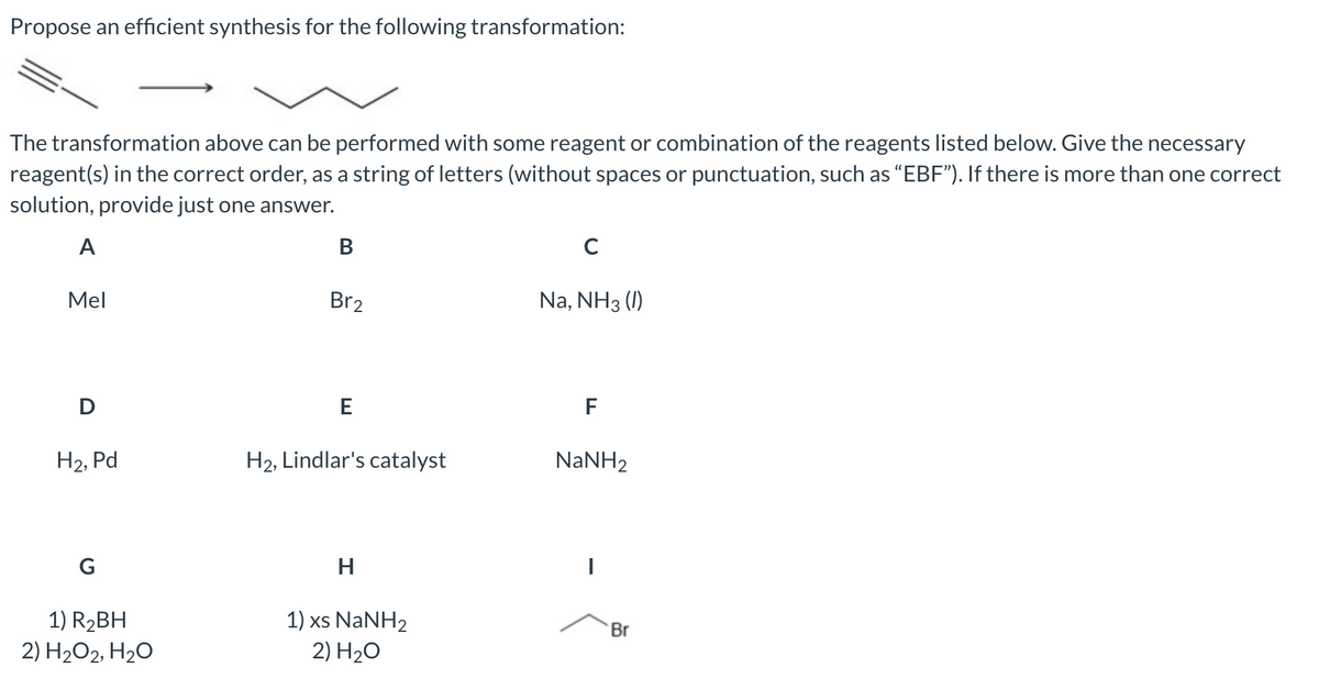 Propose an efficient synthesis for the following transformation:
The transformation above can be performed with some reagent or combination of the reagents listed below. Give the necessary
reagent(s) in the correct order, as a string of letters (without spaces or punctuation, such as "EBF"). If there is more than one correct
solution, provide just one answer.
A
Mel
D
H₂, Pd
G
1) R₂BH
2) H₂O2, H₂O
B
Br2
E
H2, Lindlar's catalyst
H
1) xs NaNH2
2)
H₂O
с
Na, NH3 (1)
F
NaNH,
Br