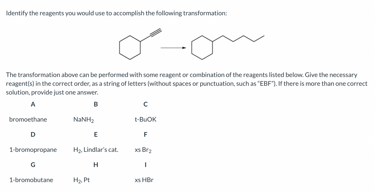 Identify the reagents you would use to accomplish the following transformation:
oon
The transformation above can be performed with some reagent or combination of the reagents listed below. Give the necessary
reagent(s) in the correct order, as a string of letters (without spaces or punctuation, such as "EBF"). If there is more than one correct
solution, provide just one answer.
A
B
bromoethane
D
1-bromopropane
G
1-bromobutane
NaNH,
E
H₂, Lindlar's cat.
H
H₂, Pt
C
t-BuOK
F
xs Br2
I
xs HBr