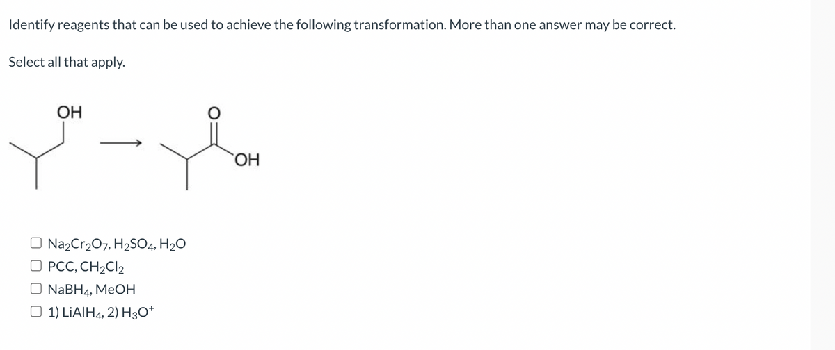 Identify reagents that can be used to achieve the following transformation. More than one answer may be correct.
Select all that apply.
OH
Na2Cr₂O7, H₂SO4, H₂O
PCC, CH₂Cl2
O NaBH4, MeOH
1) LIAIH4, 2) H3O+
OH