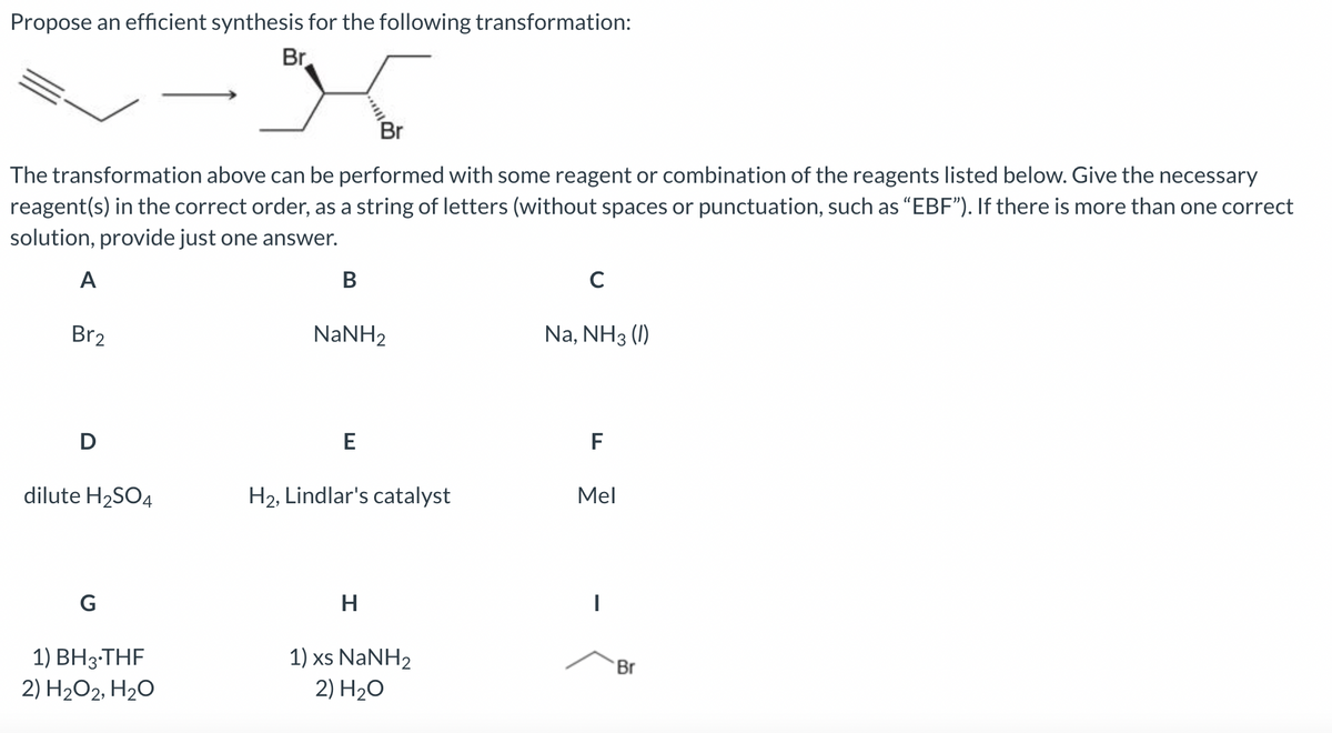 Propose an efficient synthesis for the following transformation:
Br
Br
The transformation above can be performed with some reagent or combination of the reagents listed below. Give the necessary
reagent(s) in the correct order, as a string of letters (without spaces or punctuation, such as "EBF"). If there is more than one correct
solution, provide just one answer.
A
Br2
D
dilute H₂SO4
G
1) BH3-THF
2) H₂O2, H₂O
B
NaNH2
E
H2, Lindlar's catalyst
H
1) xs NaNH2
2) H₂O
C
Na, NH3 (1)
F
Mel
|
Br