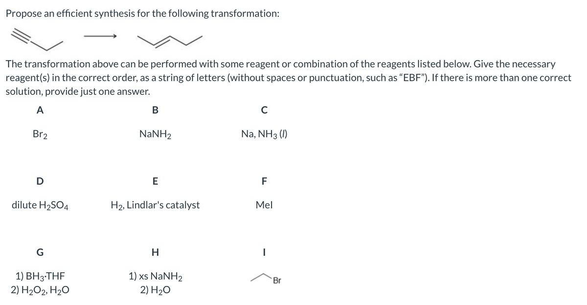 Propose an efficient synthesis for the following transformation:
The transformation above can be performed with some reagent or combination of the reagents listed below. Give the necessary
reagent(s) in the correct order, as a string of letters (without spaces or punctuation, such as "EBF"). If there is more than one correct
solution, provide just one answer.
A
Br2
D
dilute H₂SO4
G
1) BH 3.THF
2) H₂O2, H₂O
B
NaNH2
E
H₂, Lindlar's catalyst
H
1) xs NaNH2
2) H₂O
C
Na, NH3 (1)
F
Mel
I
Br