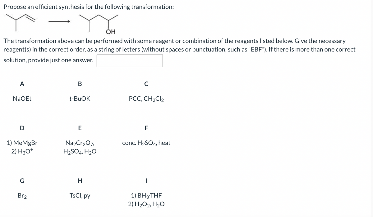 Propose an efficient synthesis for the following transformation:
OH
The transformation above can be performed with some reagent or combination of the reagents listed below. Give the necessary
reagent(s) in the correct order, as a string of letters (without spaces or punctuation, such as "EBF"). If there is more than one correct
solution, provide just one answer.
A
NaOEt
D
1) MeMgBr
2) H3O+
G
Br2
B
t-BuOK
E
Na₂Cr₂O7,
H₂SO4, H₂O
H
TsCl, py
C
PCC, CH₂Cl2
F
conc. H₂SO4, heat
1) BH3-THF
2) H₂O2, H₂O