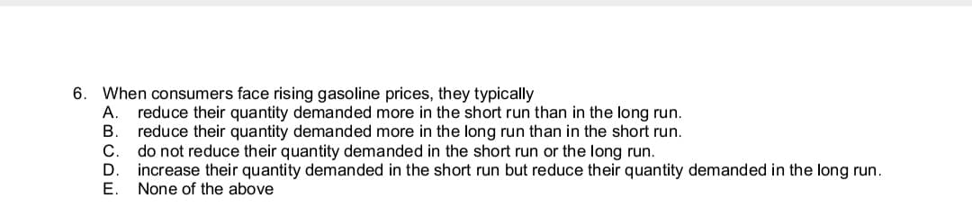 6. When consumers face rising gasoline prices, they typically
reduce their quantity demanded more in the short run than in the long run.
reduce their quantity demanded more in the long run than in the short run.
В.
do not reduce their quantity demanded in the short run or the long run.
increase their quantity demanded in the short run but reduce their quantity demanded in the long run.
None of the above
Е.
ABGDE
