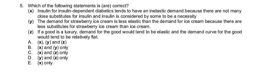 5. Which of the following statements is (are) correct?
(x) Insulin for insulin-dependent diabetics tends to have an inelastic demand because there are not many
close substitutes for insulin and insulin is considered by some to be a necessity
(y) The demand for strawberry ice cream is less elastic than the demand for ice cream because there are
less substitutes for strawberry ice cream than ice cream.
(z) If a good is a luxury, demand for the good would tend to be elastic and the demand curve for the good
would tend to be relatively flat.
A.
(x), (y) and (z)
В.
(x) and (y) only
(x) and (z) only
(y) and (z) only
E.
(x) only
