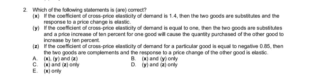 2. Which of the following statements is (are) correct?
(x) If the coefficient of cross-price elasticity of demand is 1.4, then the two goods are substitutes and the
response to a price change is elastic.
(y) If the coefficient of cross-price elasticity of demand is equal to one, then the two goods are substitutes
and a price increase of ten percent for one good will cause the quantity purchased of the other good to
increase by ten percent.
(z) If the coefficient of cross-price elasticity of demand for a particular good is equal to negative 0.85, then
the two goods are complements and the response to a price change of the other good is elastic.
A.
(x), (y) and (z)
C.
(x) and (y) only
(y) and (z) only
(x) and (z) only
Е. (х) only
D.
