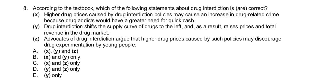 8. According to the textbook, which of the following statements about drug interdiction is (are) correct?
(x) Higher drug prices caused by drug interdiction policies may cause an increase in drug-related crime
because drug addicts would have a greater need for quick cash.
(y) Drug interdiction shifts the supply curve of drugs to the left, and, as a result, raises prices and total
revenue in the drug market.
(z) Advocates of drug interdiction argue that higher drug prices caused by such policies may discourage
drug experimentation by young people.
(x), (y) and (z)
(x) and (y) only
С.
(x) and (z) only
(y) and (z) only
(y) only
Е.
ABCDE

